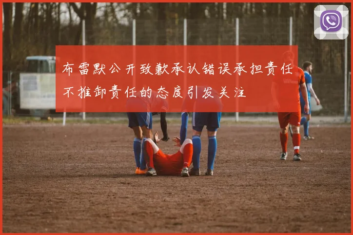 布雷默公开致歉承认错误承担责任不推卸责任的态度引发关注