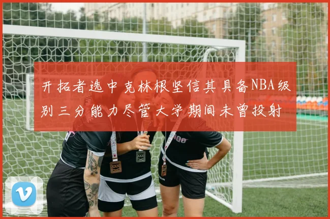 开拓者选中克林根坚信其具备NBA级别三分能力尽管大学期间未曾投射