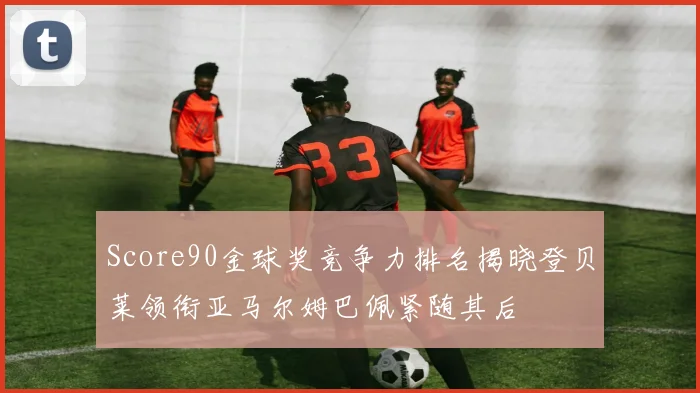 Score90金球奖竞争力排名揭晓登贝莱领衔亚马尔姆巴佩紧随其后