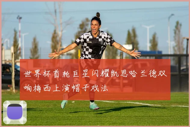 世界杯首轮巨星闪耀凯恩哈兰德双响梅西上演帽子戏法