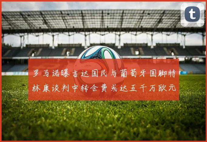 罗马诺曝吉达国民与葡萄牙国脚特林康谈判中转会费或达五千万欧元