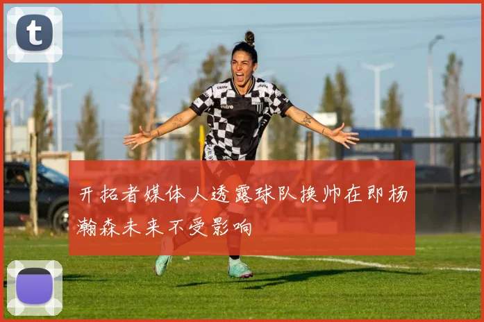 开拓者媒体人透露球队换帅在即杨瀚森未来不受影响