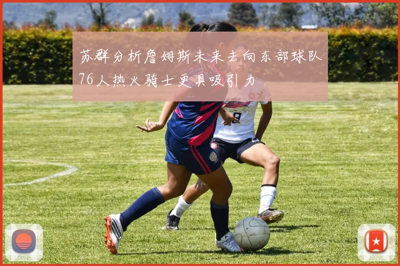 苏群分析詹姆斯未来去向东部球队76人热火骑士更具吸引力