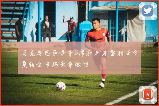 马竞与巴萨争夺B席和库库雷利亚今夏转会市场竞争激烈