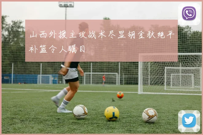 山西外援主攻战术尽显胡金秋绝平补篮令人瞩目