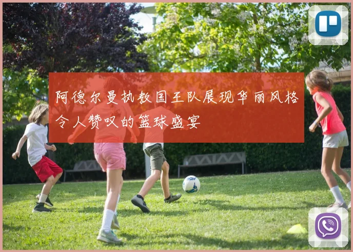 阿德尔曼执教国王队展现华丽风格令人赞叹的篮球盛宴
