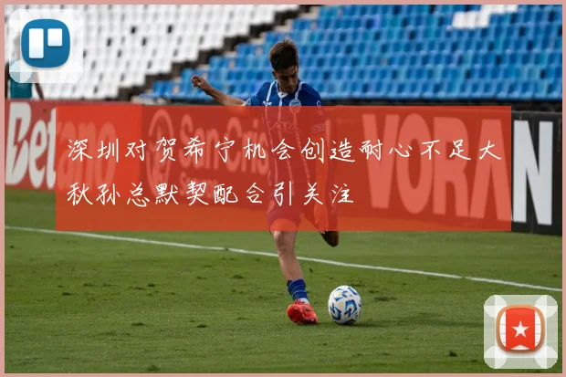 深圳对贺希宁机会创造耐心不足大秋孙总默契配合引关注