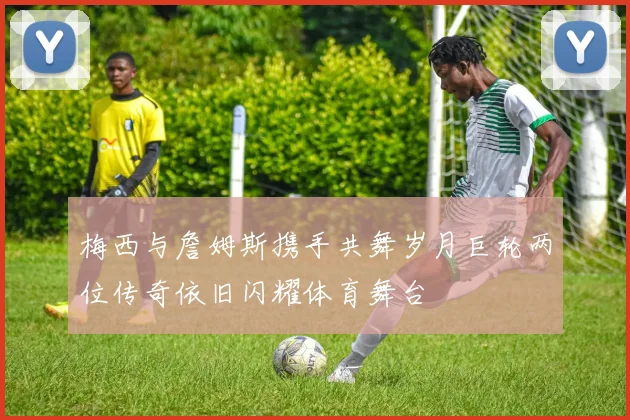 梅西与詹姆斯携手共舞岁月巨轮两位传奇依旧闪耀体育舞台
