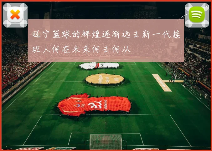 辽宁篮球的辉煌逐渐远去新一代接班人何在未来何去何从