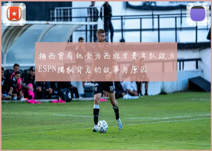 梅西曾有机会为西班牙青年队效力ESPN揭秘背后的故事与原因
