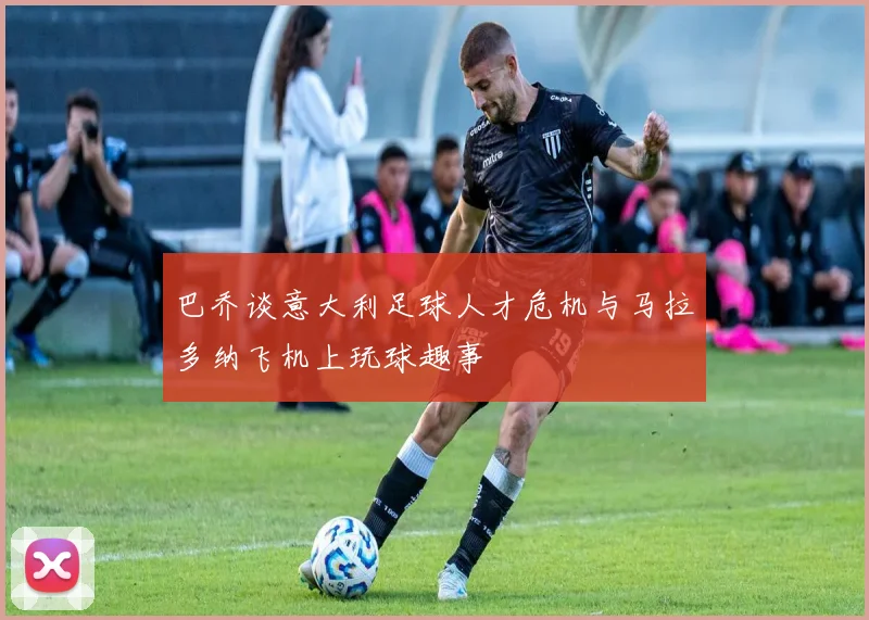 巴乔谈意大利足球人才危机与马拉多纳飞机上玩球趣事
