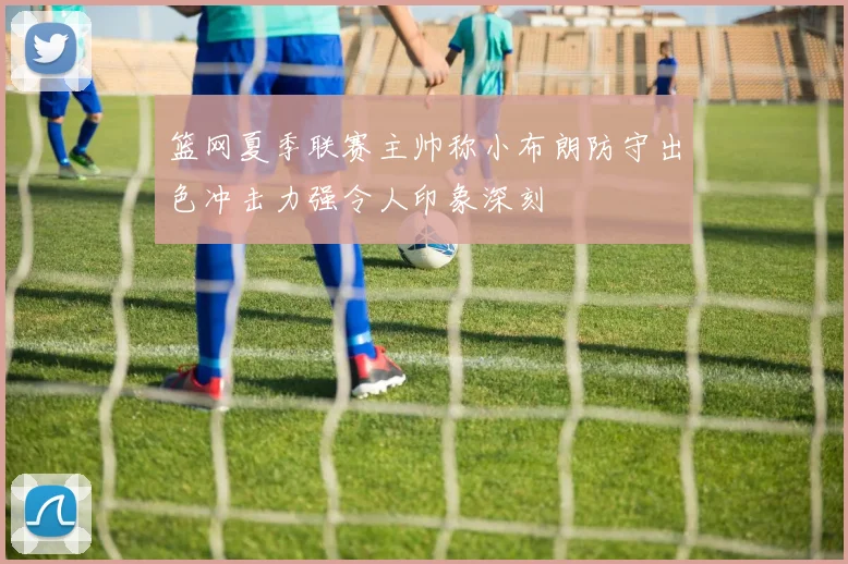 篮网夏季联赛主帅称小布朗防守出色冲击力强令人印象深刻