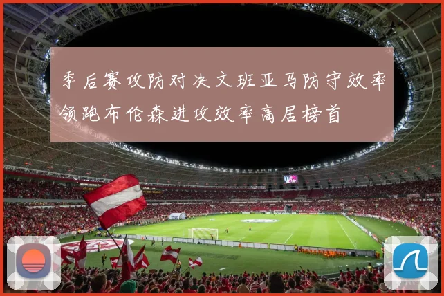 季后赛攻防对决文班亚马防守效率领跑布伦森进攻效率高居榜首