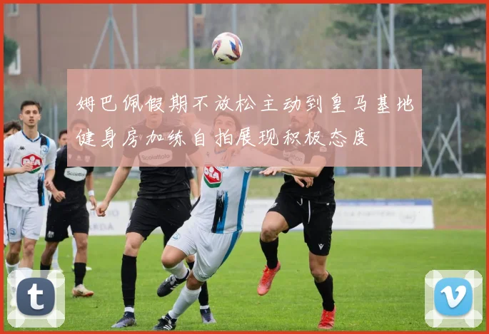 姆巴佩假期不放松主动到皇马基地健身房加练自拍展现积极态度