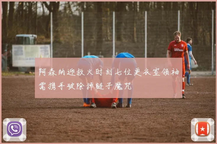 阿森纳迎救火时刻七位更衣室领袖需携手破除掉链子魔咒