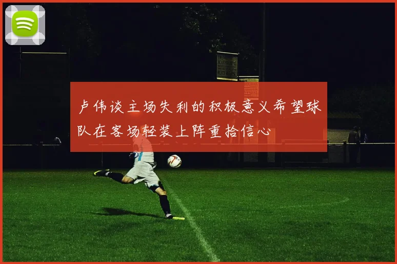 卢伟谈主场失利的积极意义希望球队在客场轻装上阵重拾信心