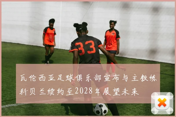 瓦伦西亚足球俱乐部宣布与主教练科贝兰续约至2028年展望未来