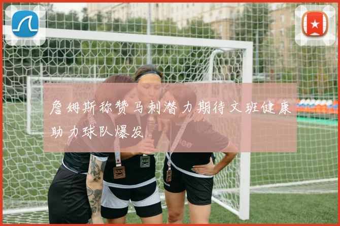 詹姆斯称赞马刺潜力期待文班健康助力球队爆发