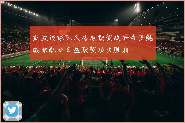 斯波谈球队风格与默契提升希罗鲍威尔配合日益默契助力胜利