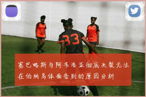 塞巴略斯与阿韦洛亚彻底决裂无法在伯纳乌体面告别的原因分析