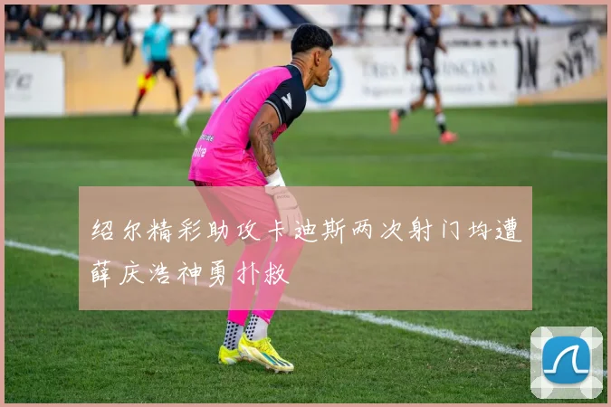 绍尔精彩助攻卡迪斯两次射门均遭薛庆浩神勇扑救