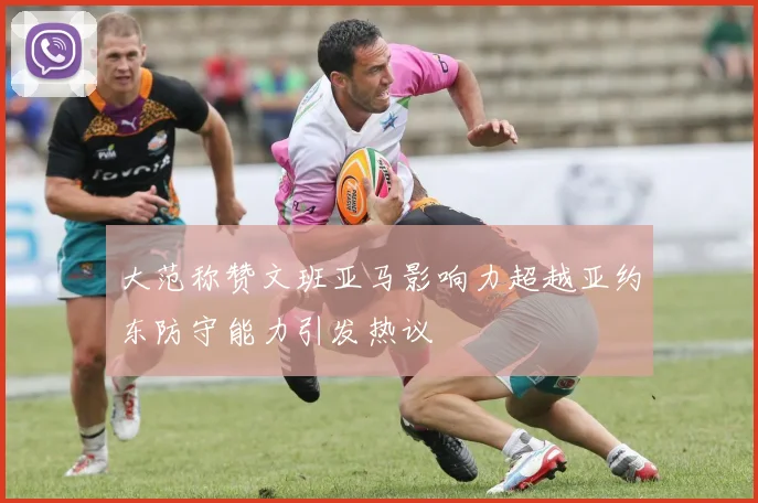 大范称赞文班亚马影响力超越亚约东防守能力引发热议