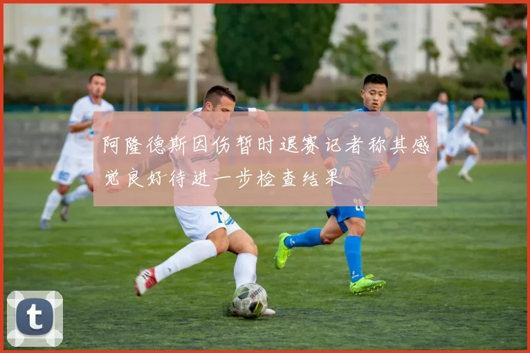 阿隆德斯因伤暂时退赛记者称其感觉良好待进一步检查结果