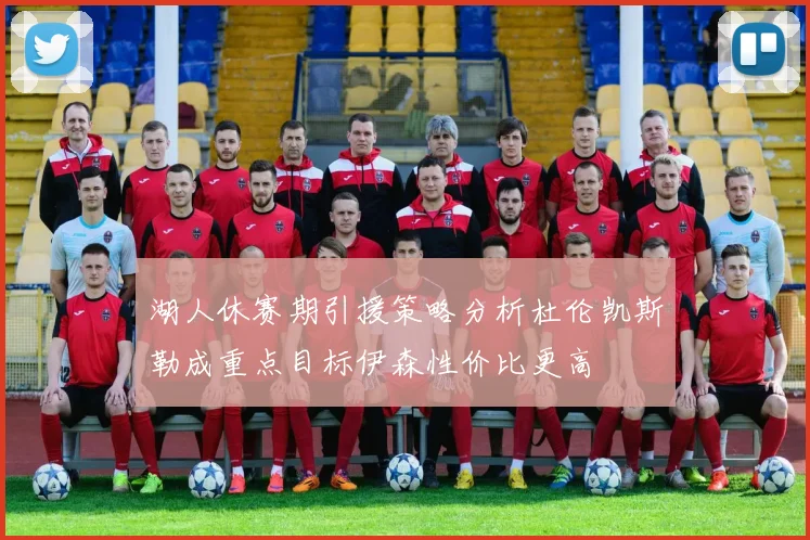 湖人休赛期引援策略分析杜伦凯斯勒成重点目标伊森性价比更高