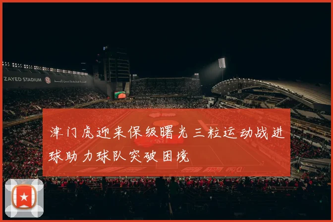 津门虎迎来保级曙光三粒运动战进球助力球队突破困境