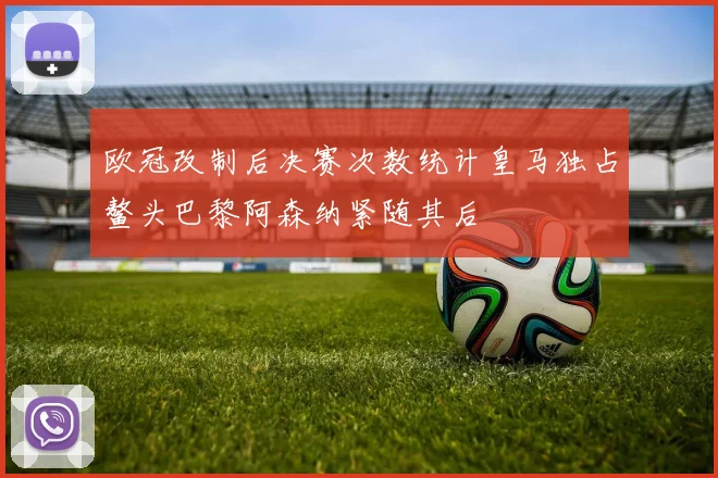 欧冠改制后决赛次数统计皇马独占鳌头巴黎阿森纳紧随其后