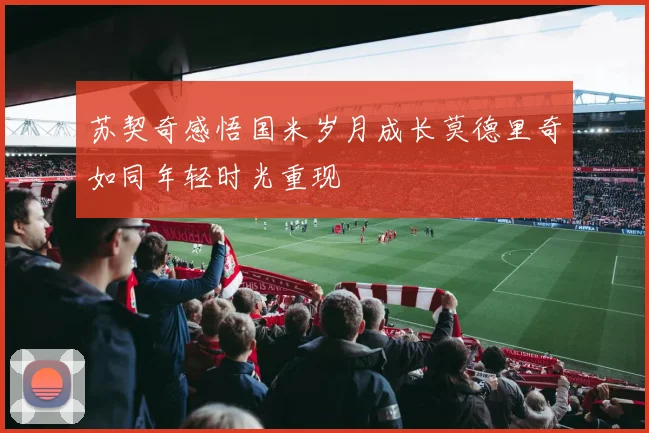 苏契奇感悟国米岁月成长莫德里奇如同年轻时光重现
