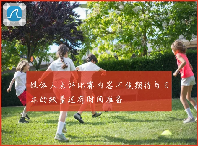 媒体人点评比赛内容不佳期待与日本的较量还有时间准备